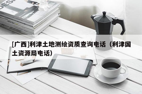 [廣西]利津土地測繪資質查詢電話（利津國土資源局電話）