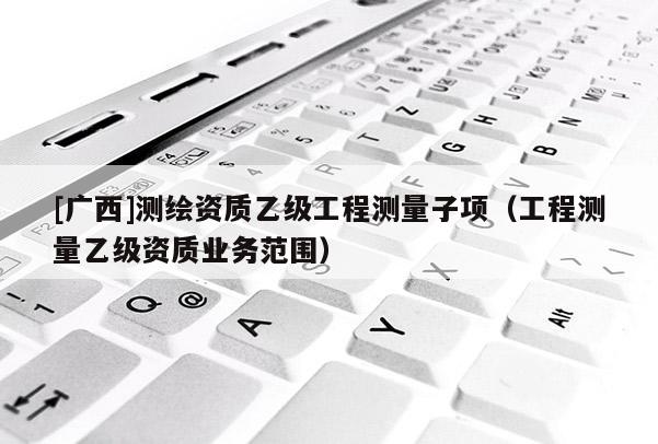[廣西]測(cè)繪資質(zhì)乙級(jí)工程測(cè)量子項(xiàng)（工程測(cè)量乙級(jí)資質(zhì)業(yè)務(wù)范圍）