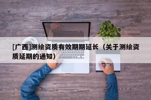 [廣西]測繪資質(zhì)有效期期延長（關(guān)于測繪資質(zhì)延期的通知）
