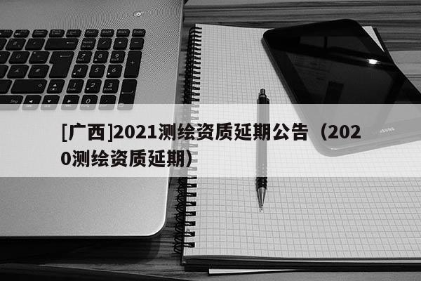 [廣西]2021測繪資質(zhì)延期公告（2020測繪資質(zhì)延期）