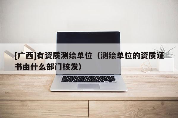 [廣西]有資質測繪單位（測繪單位的資質證書由什么部門核發(fā)）
