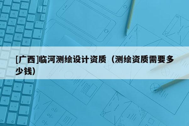 [廣西]臨河測繪設(shè)計(jì)資質(zhì)（測繪資質(zhì)需要多少錢）