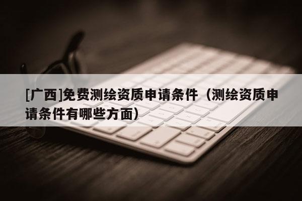 [廣西]免費(fèi)測繪資質(zhì)申請條件（測繪資質(zhì)申請條件有哪些方面）