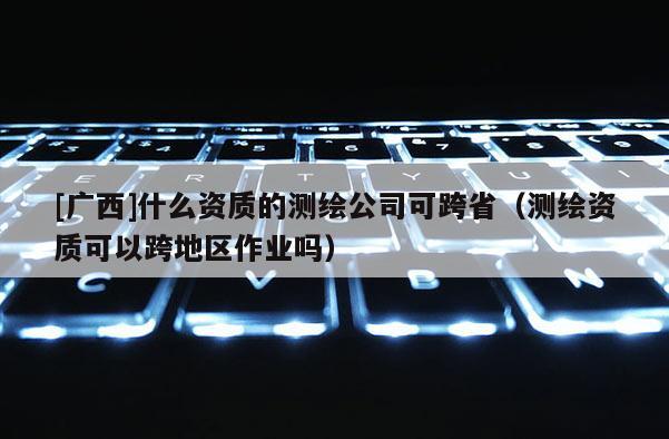 [廣西]什么資質(zhì)的測(cè)繪公司可跨省（測(cè)繪資質(zhì)可以跨地區(qū)作業(yè)嗎）
