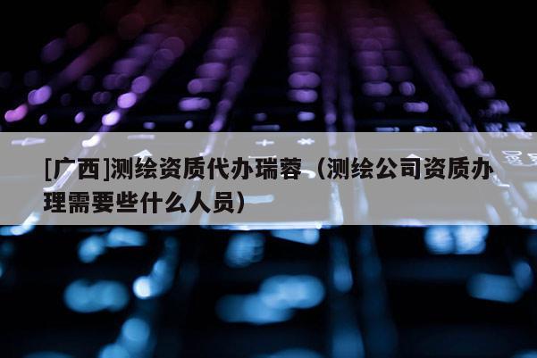 [廣西]測(cè)繪資質(zhì)代辦瑞蓉（測(cè)繪公司資質(zhì)辦理需要些什么人員）