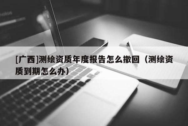 [廣西]測繪資質(zhì)年度報告怎么撤回（測繪資質(zhì)到期怎么辦）