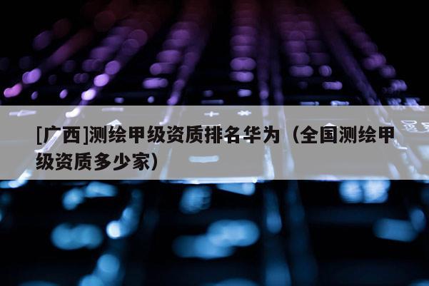 [廣西]測繪甲級資質(zhì)排名華為（全國測繪甲級資質(zhì)多少家）