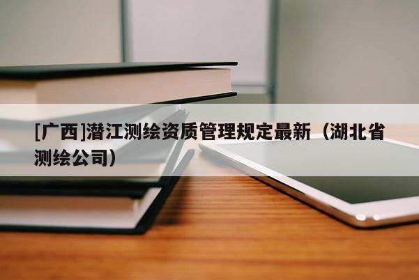 [廣西]潛江測繪資質(zhì)管理規(guī)定最新（湖北省測繪公司）