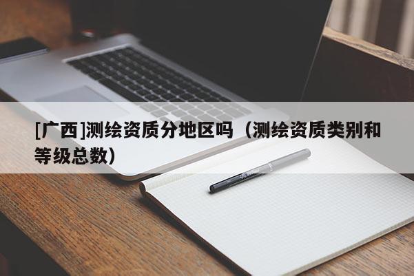 [廣西]測(cè)繪資質(zhì)分地區(qū)嗎（測(cè)繪資質(zhì)類別和等級(jí)總數(shù)）