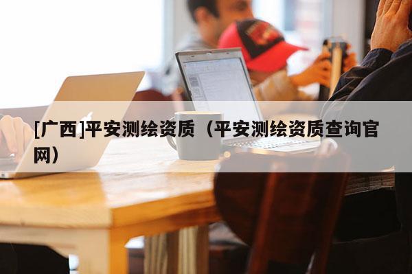 [廣西]平安測(cè)繪資質(zhì)（平安測(cè)繪資質(zhì)查詢官網(wǎng)）