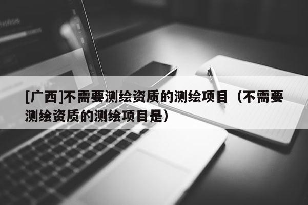 [廣西]不需要測繪資質(zhì)的測繪項(xiàng)目（不需要測繪資質(zhì)的測繪項(xiàng)目是）