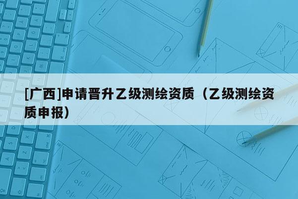 [廣西]申請(qǐng)晉升乙級(jí)測(cè)繪資質(zhì)（乙級(jí)測(cè)繪資質(zhì)申報(bào)）