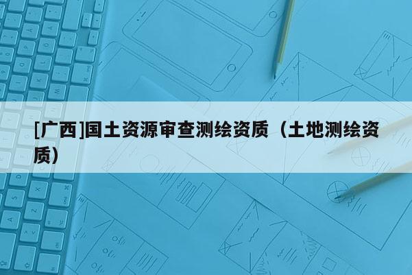 [廣西]國(guó)土資源審查測(cè)繪資質(zhì)（土地測(cè)繪資質(zhì)）