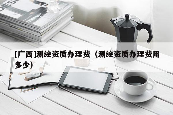 [廣西]測(cè)繪資質(zhì)辦理費(fèi)（測(cè)繪資質(zhì)辦理費(fèi)用多少）