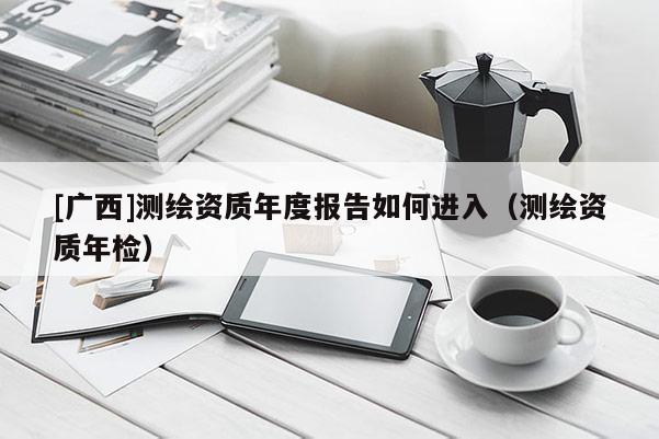 [廣西]測繪資質(zhì)年度報告如何進(jìn)入（測繪資質(zhì)年檢）