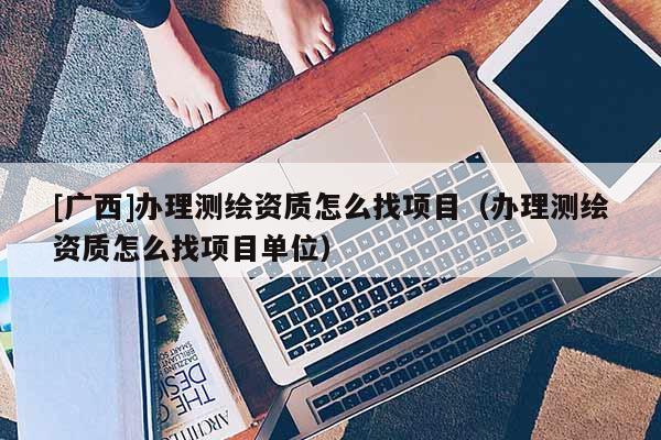 [廣西]辦理測(cè)繪資質(zhì)怎么找項(xiàng)目（辦理測(cè)繪資質(zhì)怎么找項(xiàng)目單位）