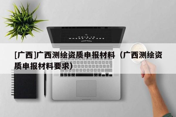 [廣西]廣西測(cè)繪資質(zhì)申報(bào)材料（廣西測(cè)繪資質(zhì)申報(bào)材料要求）