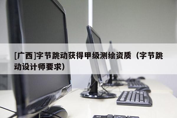 [廣西]字節(jié)跳動(dòng)獲得甲級(jí)測(cè)繪資質(zhì)（字節(jié)跳動(dòng)設(shè)計(jì)師要求）