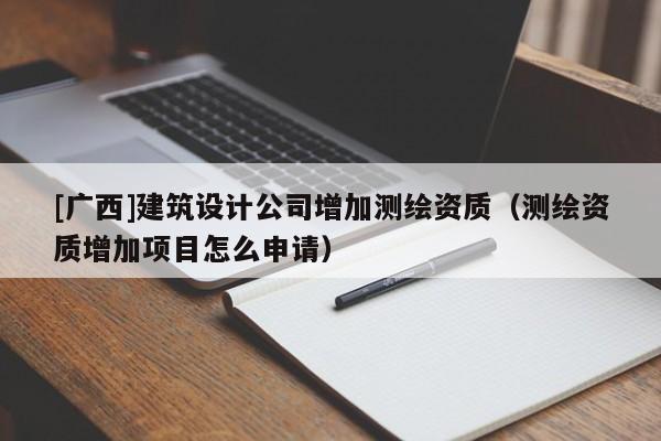 [廣西]建筑設(shè)計(jì)公司增加測(cè)繪資質(zhì)（測(cè)繪資質(zhì)增加項(xiàng)目怎么申請(qǐng)）