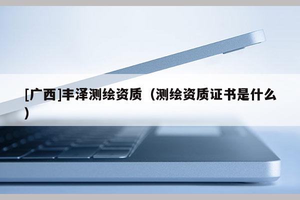 [廣西]豐澤測繪資質(zhì)（測繪資質(zhì)證書是什么）