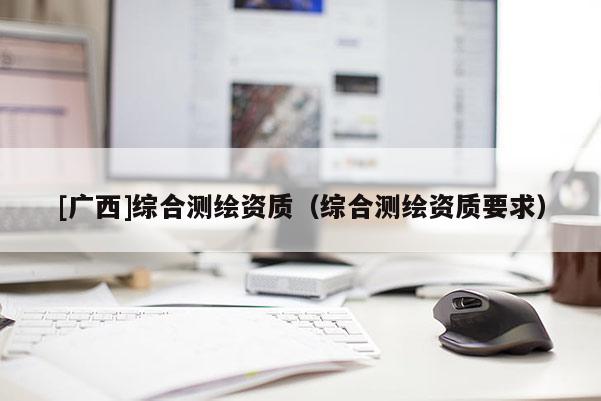 [廣西]綜合測(cè)繪資質(zhì)（綜合測(cè)繪資質(zhì)要求）