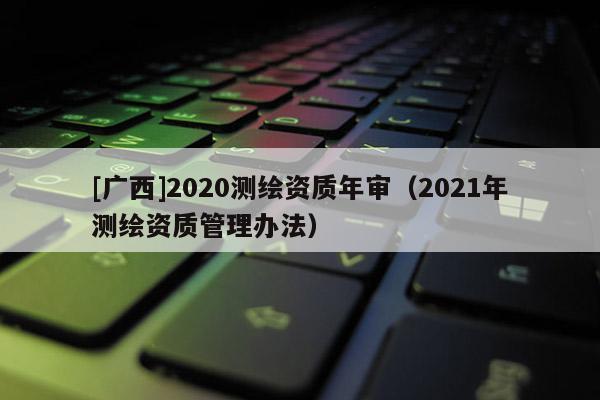 [廣西]2020測繪資質(zhì)年審（2021年測繪資質(zhì)管理辦法）