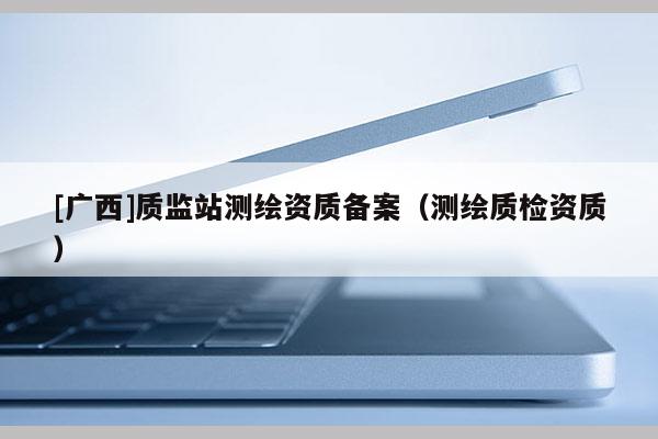 [廣西]質(zhì)監(jiān)站測(cè)繪資質(zhì)備案（測(cè)繪質(zhì)檢資質(zhì)）