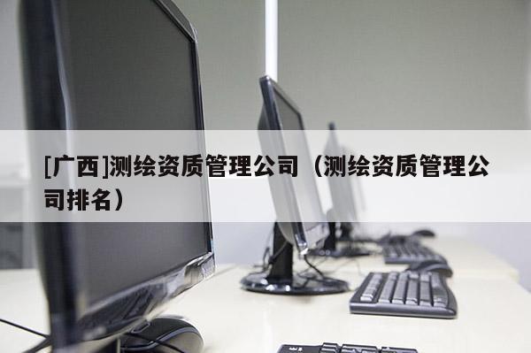 [廣西]測(cè)繪資質(zhì)管理公司（測(cè)繪資質(zhì)管理公司排名）