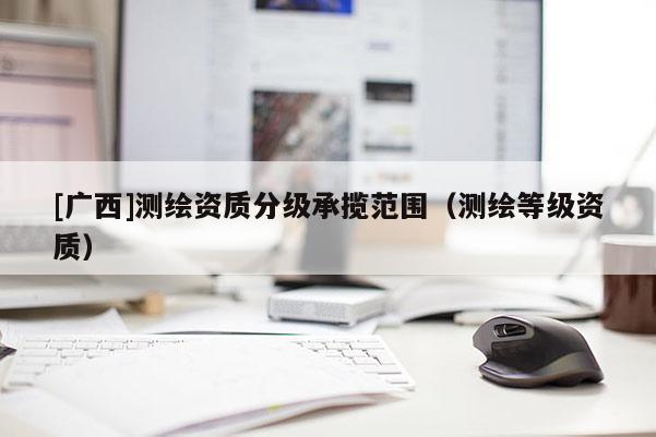 [廣西]測(cè)繪資質(zhì)分級(jí)承攬范圍（測(cè)繪等級(jí)資質(zhì)）