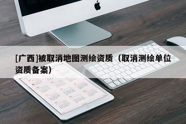 [廣西]被取消地圖測繪資質(zhì)（取消測繪單位資質(zhì)備案）