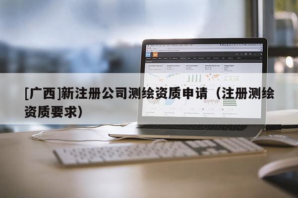 [廣西]新注冊(cè)公司測(cè)繪資質(zhì)申請(qǐng)（注冊(cè)測(cè)繪資質(zhì)要求）