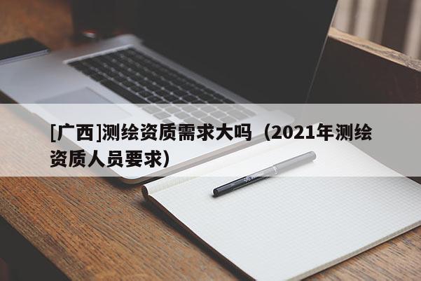 [廣西]測(cè)繪資質(zhì)需求大嗎（2021年測(cè)繪資質(zhì)人員要求）