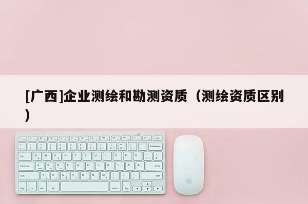 [廣西]企業(yè)測繪和勘測資質（測繪資質區(qū)別）