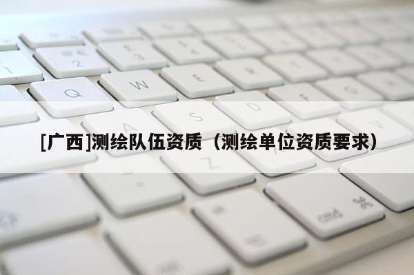 [廣西]測繪隊(duì)伍資質(zhì)（測繪單位資質(zhì)要求）