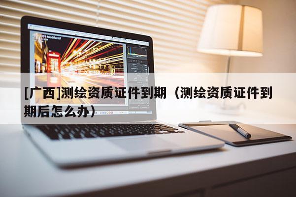 [廣西]測(cè)繪資質(zhì)證件到期（測(cè)繪資質(zhì)證件到期后怎么辦）
