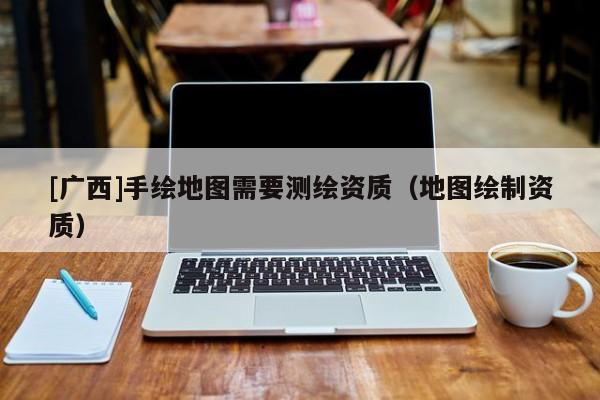 [廣西]手繪地圖需要測(cè)繪資質(zhì)（地圖繪制資質(zhì)）