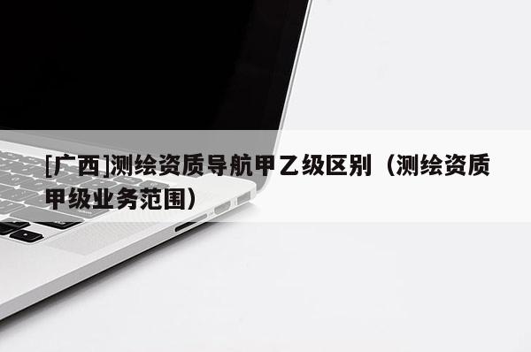 [廣西]測繪資質(zhì)導(dǎo)航甲乙級區(qū)別（測繪資質(zhì)甲級業(yè)務(wù)范圍）