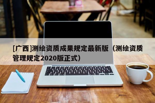 [廣西]測(cè)繪資質(zhì)成果規(guī)定最新版（測(cè)繪資質(zhì)管理規(guī)定2020版正式）