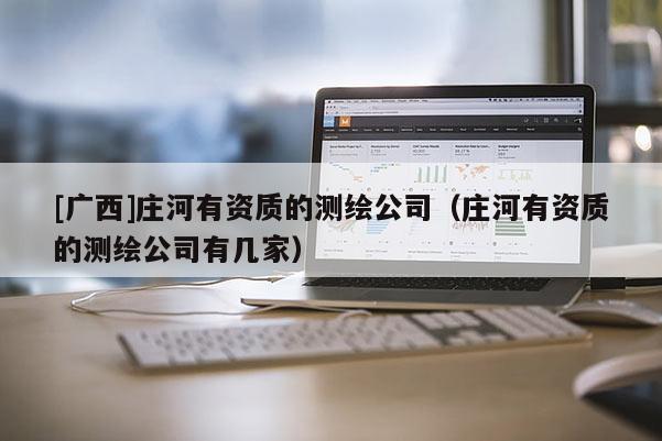 [廣西]莊河有資質(zhì)的測(cè)繪公司（莊河有資質(zhì)的測(cè)繪公司有幾家）