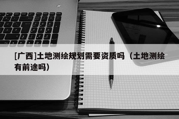 [廣西]土地測繪規(guī)劃需要資質(zhì)嗎（土地測繪有前途嗎）