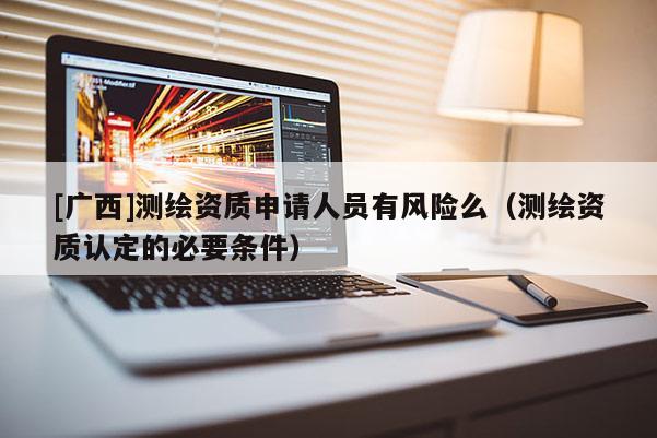 [廣西]測(cè)繪資質(zhì)申請(qǐng)人員有風(fēng)險(xiǎn)么（測(cè)繪資質(zhì)認(rèn)定的必要條件）