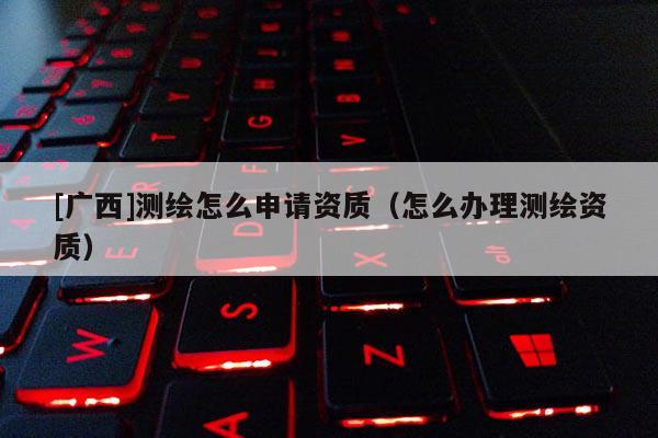 [廣西]測(cè)繪怎么申請(qǐng)資質(zhì)（怎么辦理測(cè)繪資質(zhì)）