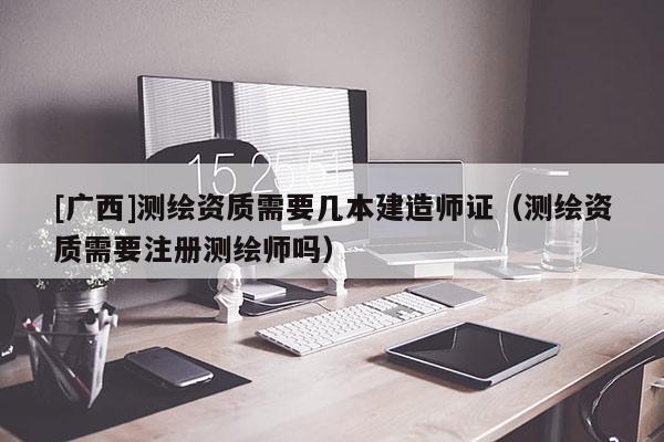 [廣西]測(cè)繪資質(zhì)需要幾本建造師證（測(cè)繪資質(zhì)需要注冊(cè)測(cè)繪師嗎）