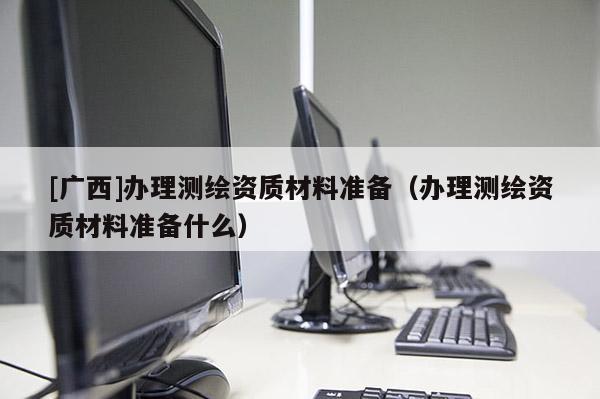 [廣西]辦理測(cè)繪資質(zhì)材料準(zhǔn)備（辦理測(cè)繪資質(zhì)材料準(zhǔn)備什么）