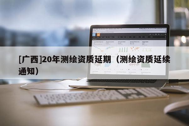 [廣西]20年測繪資質(zhì)延期（測繪資質(zhì)延續(xù)通知）
