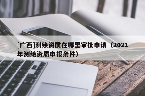 [廣西]測(cè)繪資質(zhì)在哪里審批申請(qǐng)（2021年測(cè)繪資質(zhì)申報(bào)條件）