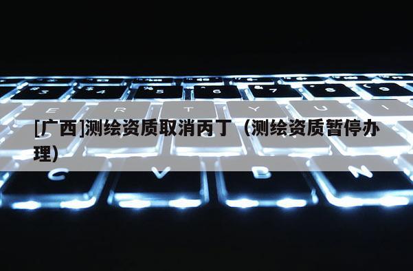 [廣西]測繪資質(zhì)取消丙丁（測繪資質(zhì)暫停辦理）