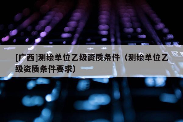 [廣西]測(cè)繪單位乙級(jí)資質(zhì)條件（測(cè)繪單位乙級(jí)資質(zhì)條件要求）