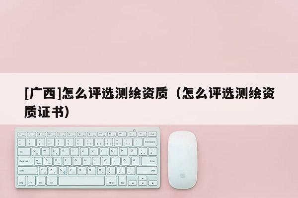 [廣西]怎么評選測繪資質(zhì)（怎么評選測繪資質(zhì)證書）