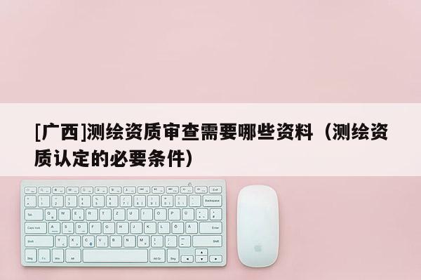[廣西]測(cè)繪資質(zhì)審查需要哪些資料（測(cè)繪資質(zhì)認(rèn)定的必要條件）